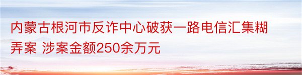 内蒙古根河市反诈中心破获一路电信汇集糊弄案 涉案金额250余万元