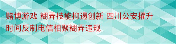 赌博游戏 糊弄技能抑遏创新 四川公安擢升时间反制电信相聚糊弄违规