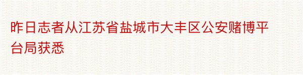 昨日志者从江苏省盐城市大丰区公安赌博平台局获悉