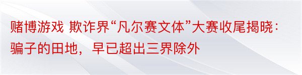 赌博游戏 欺诈界“凡尔赛文体”大赛收尾揭晓：骗子的田地，早已超出三界除外