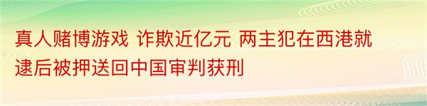 真人赌博游戏 诈欺近亿元 两主犯在西港就逮后被押送回中国审判获刑