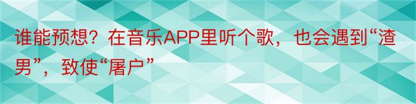 谁能预想？在音乐APP里听个歌，也会遇到“渣男”，致使“屠户”