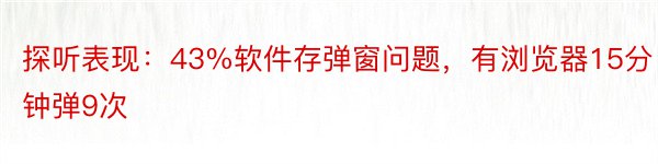 探听表现：43%软件存弹窗问题，有浏览器15分钟弹9次