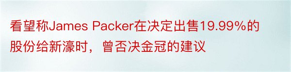 看望称James Packer在决定出售19.99％的股份给新濠时，曾否决金冠的建议