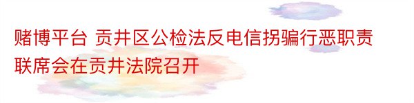 赌博平台 贡井区公检法反电信拐骗行恶职责联席会在贡井法院召开