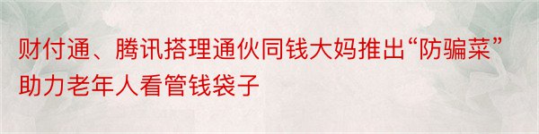 财付通、腾讯搭理通伙同钱大妈推出“防骗菜” 助力老年人看管钱袋子