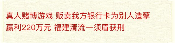 真人赌博游戏 贩卖我方银行卡为别人造孽赢利220万元 福建清流一须眉获刑