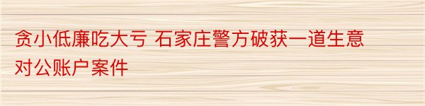 贪小低廉吃大亏 石家庄警方破获一道生意对公账户案件