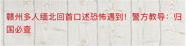 赣州多人缅北回首口述恐怖遇到！警方教导：归国必查