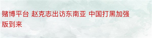 赌博平台 赵克志出访东南亚 中国打黑加强版到来