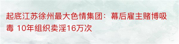 起底江苏徐州最大色情集团：幕后雇主赌博吸毒 10年组织卖淫16万次