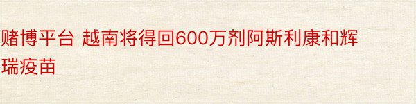 赌博平台 越南将得回600万剂阿斯利康和辉瑞疫苗