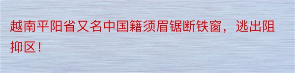 越南平阳省又名中国籍须眉锯断铁窗，逃出阻抑区！