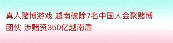 真人赌博游戏 越南破除7名中国人会聚赌博团伙 涉赌资350亿越南盾