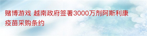 赌博游戏 越南政府签署3000万剂阿斯利康疫苗采购条约