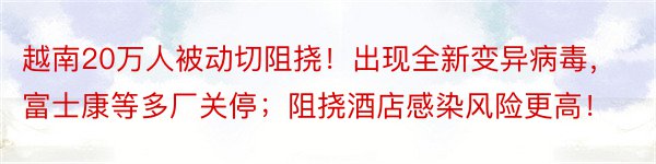 越南20万人被动切阻挠！出现全新变异病毒，富士康等多厂关停；阻挠酒店感染风险更高！