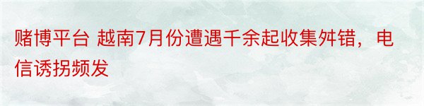 赌博平台 越南7月份遭遇千余起收集舛错，电信诱拐频发