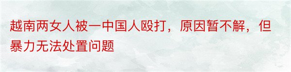 越南两女人被一中国人殴打，原因暂不解，但暴力无法处置问题