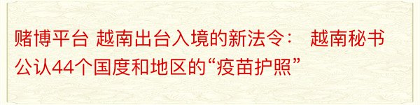 赌博平台 越南出台入境的新法令： 越南秘书公认44个国度和地区的“疫苗护照”