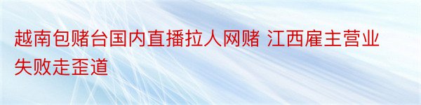 越南包赌台国内直播拉人网赌 江西雇主营业失败走歪道