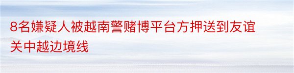 8名嫌疑人被越南警赌博平台方押送到友谊关中越边境线