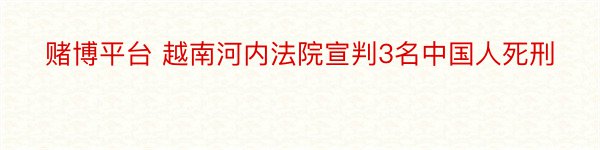 赌博平台 越南河内法院宣判3名中国人死刑