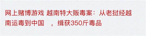 网上赌博游戏 越南特大贩毒案：从老挝经越南运毒到中国​，缉获350斤毒品