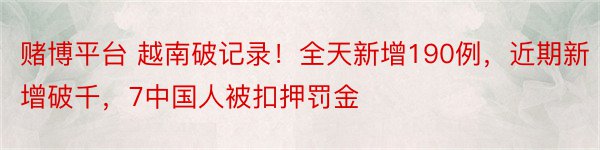 赌博平台 越南破记录！全天新增190例，近期新增破千，7中国人被扣押罚金