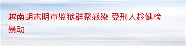 越南胡志明市监狱群聚感染 受刑人趁健检暴动