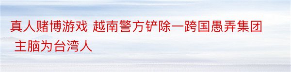 真人赌博游戏 越南警方铲除一跨国愚弄集团 主脑为台湾人