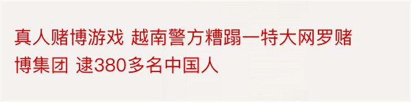 真人赌博游戏 越南警方糟蹋一特大网罗赌博集团 逮380多名中国人