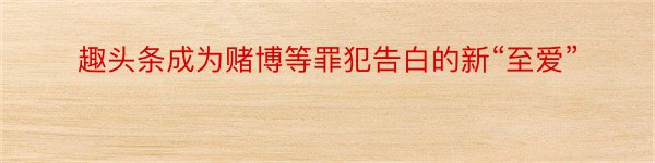 趣头条成为赌博等罪犯告白的新“至爱”