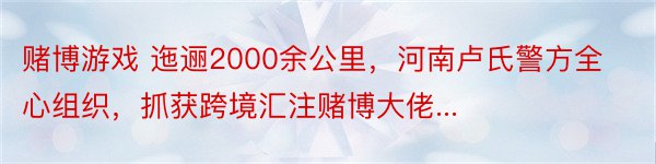 赌博游戏 迤逦2000余公里，河南卢氏警方全心组织，抓获跨境汇注赌博大佬...