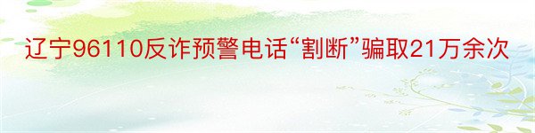 辽宁96110反诈预警电话“割断”骗取21万余次