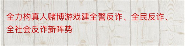 全力构真人赌博游戏建全警反诈、全民反诈、全社会反诈新阵势