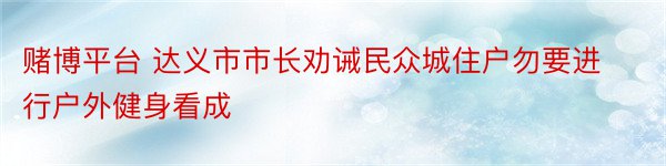 赌博平台 达义市市长劝诫民众城住户勿要进行户外健身看成