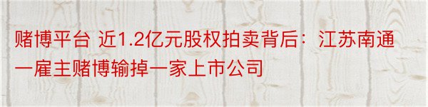 赌博平台 近1.2亿元股权拍卖背后：江苏南通一雇主赌博输掉一家上市公司