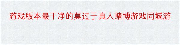 游戏版本最干净的莫过于真人赌博游戏同城游