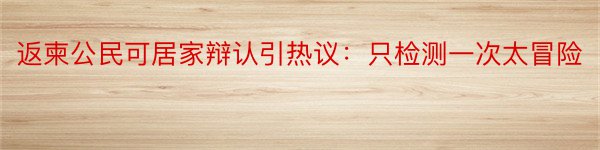 返柬公民可居家辩认引热议：只检测一次太冒险