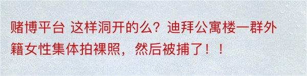 赌博平台 这样洞开的么？迪拜公寓楼一群外籍女性集体拍裸照，然后被捕了！！