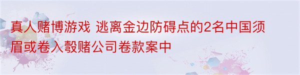 真人赌博游戏 逃离金边防碍点的2名中国须眉或卷入彀赌公司卷款案中