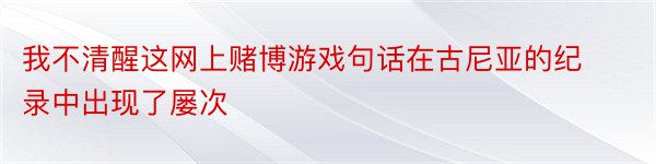 我不清醒这网上赌博游戏句话在古尼亚的纪录中出现了屡次