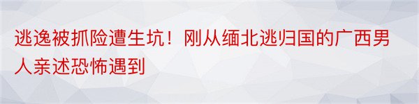 逃逸被抓险遭生坑！刚从缅北逃归国的广西男人亲述恐怖遇到