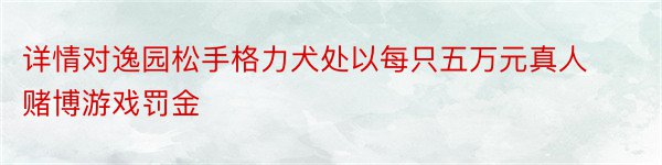 详情对逸园松手格力犬处以每只五万元真人赌博游戏罚金