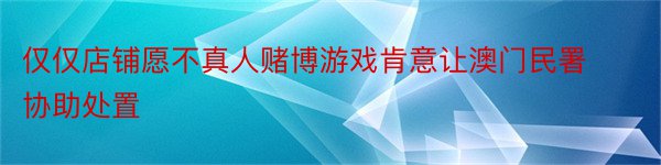 仅仅店铺愿不真人赌博游戏肯意让澳门民署协助处置