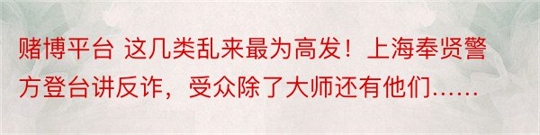 赌博平台 这几类乱来最为高发！上海奉贤警方登台讲反诈，受众除了大师还有他们……