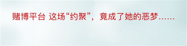 赌博平台 这场“约聚”，竟成了她的恶梦……