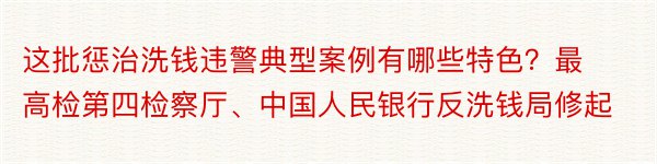 这批惩治洗钱违警典型案例有哪些特色？最高检第四检察厅、中国人民银行反洗钱局修起