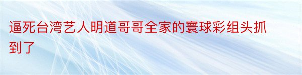 逼死台湾艺人明道哥哥全家的寰球彩组头抓到了