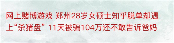 网上赌博游戏 郑州28岁女硕士知乎脱单却遇上“杀猪盘” 11天被骗104万还不敢告诉爸妈